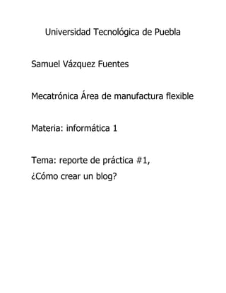 Universidad Tecnológica de Puebla
Samuel Vázquez Fuentes
Mecatrónica Área de manufactura flexible
Materia: informática 1
Tema: reporte de práctica #1,
¿Cómo crear un blog?

 