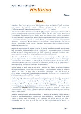 Viernes 25 de octubre del 2013

Histórico
Tijuana

Diseño
El diseño1 se define como el proceso previo de configuración mental, "pre-figuración", en la búsqueda de
una solución en cualquier campo. Utilizado habitualmente en el contexto de
la industria, ingeniería, arquitectura, comunicación y otras disciplinas creativas.
Etimológicamente deriva del término italiano diseño dibujo, designio, signare, signado "lo por venir", el
porvenir visión representada gráficamente del futuro, lo hecho es la obra, lo por hacer es el proyecto, el
acto de diseñar como prefiguración es el proceso previo en la búsqueda de una solución o conjunto de
las mismas. Plasmar el pensamiento de la solución o las alternativas mediante esbozos, dibujos, bocetos
o esquemas trazados en cualquiera de los soportes, durante o posteriores a un proceso de observación de
alternativas o investigación. El acto intuitivo de diseñar podría llamarse creatividad como acto de
creación o innovación si el objeto no existe o se modifica algo existente inspiración abstracción, síntesis,
ordenación y transformación.
Referente al signo, significación, designar es diseñar el hecho de la solución encontrada. Es el resultado
de la economía de recursos materiales, la forma, transformación y el significado implícito en la obra, su
ambigua apreciación no puede determinarse si un diseño es un proceso estético correspondiente al arte
cuando lo accesorio o superfluo se antepone a la función o solución del problema.
El acto humano de diseñar no es un hecho artístico en sí mismo, aunque puede valerse de los mismos
procesos en pensamiento y los mismos medios de expresión como resultado; al diseñar un objeto o signo
de comunicación visual en función de la búsqueda de una aplicación práctica, el diseñador ordena y
dispone los elementos estructurales y formales, así como dota al producto o idea de significantes si el
objeto o mensaje se relaciona con la cultura en su contexto social.
El verbo "diseñar" se refiere al proceso de creación y desarrollo para producir un nuevo objeto o medio
de comunicación (objeto, proceso, servicio, conocimiento o entorno) para uso humano. El sustantivo
"diseño" se refiere al plan final o proposición determinada fruto del proceso de
diseñar: dibujo, proyecto, plano o descripción técnica, maqueta al resultado de poner ese plan final en
práctica (la imagen, el objeto a fabricar o construir).
Diseñar requiere principalmente consideraciones funcionales, estéticas y simbólicas. El proceso necesita
numerosas fases como: observación, investigación, análisis, testado, ajustes, modelados (físicos o
virtuales mediante programas de diseño informáticos en dos o tres dimensiones), adaptaciones previas a
la producción definitiva del objeto industrial, construcción de obras ingeniería en espacios exteriores o
interiores arquitectura, diseño de interiores, o elementos visuales de comunicación a difundir, transmitir
e imprimir sean: diseño o comunicación visual, diseño de información, tipografía. Además abarca
varias disciplinas y oficios conexos, dependiendo del objeto a diseñar y de la participación en el proceso
de una o varias personas.
Diseñar es una tarea compleja, dinámica e intrincada. Es la integración de requisitos técnicos, sociales y
económicos, necesidades biológicas, ergonomía con efectos psicológicos y materiales, forma, color,
volumen y espacio, todo ello pensado e interrelacionado con el medio ambiente que rodea a
la humanidad. De esto último se puede desprender la alta responsabilidad ética del diseño y los

Equipos informáticos

1 de 1

 