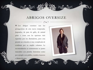 A B R I G O S OV E R S I Z E
 Los

abrigos

oversizes

son

los

protagonistas de esta nueva temporada.
Jaspeados, de pata de gallo, de animal
print o rosas son las opciones más
repetidas por los diseñadores, pero esta
prenda tan cómoda es muy complicada de
combinar por su amplio volumen. La
recomendación es contrarrestar su punto
masculino con prendas femeninas como
por ejemplo con pitillos, vestidos lenceros
o blusas de gasa.

4

 
