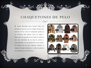 C H AQU E T O N E S D E P E L O
 Desde Donatella hasta Cavalli. Todos los
diseñadores apuestan por los abrigos de pelo este
invierno. Ya los vimos la temporada pasada en
sus versiones más clásicas como en negro y
blanco pero los grandes de la moda los renuevan
este año, tiñéndoles de un mix de colores y
convirtiéndolos en una prenda de lo más punky.
Las firmas low cost, por supuesto, también se
inspiran de estas creaciones y todas introducen
estas prendas en sus colecciones.

6

 