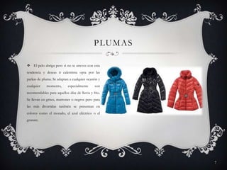 P LU M A S
 El pelo abriga pero si no te atreves con esta
tendencia y deseas ir calentinta opta por las
parkas de pluma. Se adaptan a cualquier ocasión y
cualquier

momento,

especialmente

son

recomendables para aquellos días de lluvia y frio.
Se llevan en grises, marrones o negros pero para
las más divertidas también se presentan en
colores como el morado, el azul eléctrico o el
granate.

7

 