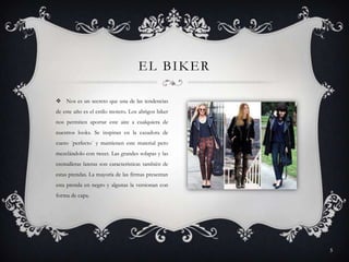 EL BIKER
 Nos es un secreto que una de las tendencias
de este año es el estilo motero. Los abrigos biker
nos permiten aportar este aire a cualquiera de
nuestros looks. Se inspiran en la cazadora de
cuero ´perfecto´ y mantienen este material pero
mezclándolo con tweet. Las grandes solapas y las
cremalleras lateras son características también de
estas prendas. La mayoría de las firmas presentan
esta prenda en negro y algunas la versionan con
forma de capa.

5

 