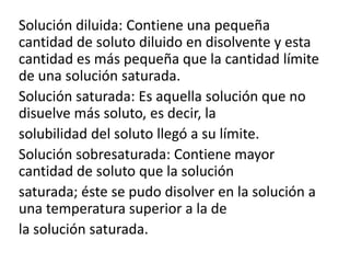 Solución diluida: Contiene una pequeña
cantidad de soluto diluido en disolvente y esta
cantidad es más pequeña que la cantidad límite
de una solución saturada.
Solución saturada: Es aquella solución que no
disuelve más soluto, es decir, la
solubilidad del soluto llegó a su límite.
Solución sobresaturada: Contiene mayor
cantidad de soluto que la solución
saturada; éste se pudo disolver en la solución a
una temperatura superior a la de
la solución saturada.

 