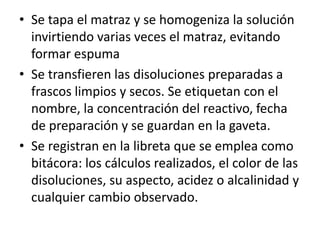 • Se tapa el matraz y se homogeniza la solución
invirtiendo varias veces el matraz, evitando
formar espuma
• Se transfieren las disoluciones preparadas a
frascos limpios y secos. Se etiquetan con el
nombre, la concentración del reactivo, fecha
de preparación y se guardan en la gaveta.
• Se registran en la libreta que se emplea como
bitácora: los cálculos realizados, el color de las
disoluciones, su aspecto, acidez o alcalinidad y
cualquier cambio observado.

 