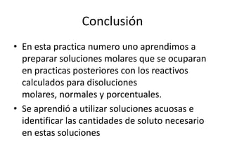 Conclusión
• En esta practica numero uno aprendimos a
preparar soluciones molares que se ocuparan
en practicas posteriores con los reactivos
calculados para disoluciones
molares, normales y porcentuales.
• Se aprendió a utilizar soluciones acuosas e
identificar las cantidades de soluto necesario
en estas soluciones

 