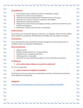 Procedimiento:
1.
2.
3.
4.
5.
6.

Como primer paso, alistamos todos los materiales a utilizar.
Pesamos la sustancia en la balanza.
Verificamos que las botellas estén totalmente secas sin agua.
Llenamos con cada una de las sustancias, las botellas.
Mezclar bien todos los químicos.
Después de unos minutos se le agrega alcohol, combinar hasta formar una
mezcla homogénea.
7. Esperamos a que la reacción de sus resultados.
Observaciones:
Se observó que al mezclar algunas sustancias y al agitarlas dentro de las botellas
estas estallan sus partículas semejándose al estallido que dio origen al universo.
Conclusiones:
Se ha demostrado que mediante la mezcla de algunos químicos provocan un
estallido similar a la explosión del Big Bang.
Recomendaciones:
Utilizar mandil.
Realizar el experimento en un lugar abierto.
Manipular con cuidado los químicos.
Utilizar guantes y mascarilla.
Mantener la mayor distancia posible una vez mesclado los químicos.
Cuestionario:
1. ¿Por cuánto tiempo debemos mezclar las sustancias?
Por 10 a 15 segundos
2. ¿Qué se observó al explotar las botellas?
Se Observó como las sustancias se expandía por el aire, simulando las partículas
de la explosión de big bang.

Webgrafía:
http://blogs.periodistadigital.com/ciberneticon.php/2006/06/25/p33980

 