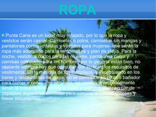 ROPA
Punta Cana es un lugar muy relajado, por lo que la ropa y
vestidos serán casual. Camisetas o polos, camisetas sin mangas y
pantalones cortos -o faldas y vestidos para mujeres- que serán la
ropa más adecuada para la temperatura y plan de playa. Para la
noche, vestiditos cortos para las mujeres, pantalones caqui y
camisas con cuello para los hombres por lo general están bien, no
obstante siempre hay que consultar con su hotel los requisitos de
vestimenta. En la mayoría de los complejos, y exceptuando en los
bares y restaurantes de playa, no se permite ir en bikini o bañador
para comer o cenar. Por otro lado, las sandalias probablemente
serán la mejor opción contra el calor, y siempre llevar un par de
zapatillas deportivas cómodas para caminar en zonas rocosas y
hacer excursiones.

 