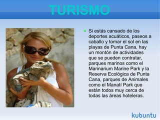 TURISMO
Si estás cansado de los
deportes acuáticos, paseos a
caballo y tomar el sol en las
playas de Punta Cana, hay
un montón de actividades
que se pueden contratar,
parques marinos como el
Marinarium Marine Park y la
Reserva Ecológica de Punta
Cana, parques de Animales
como el Manatí Park que
están todos muy cerca de
todas las áreas hoteleras.

 