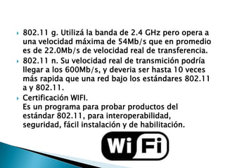





802.11 g. Utilizá la banda de 2.4 GHz pero opera a
una velocidad máxima de 54Mb/s que en promedio
es de 22.0Mb/s de velocidad real de transferencia.
802.11 n. Su velocidad real de transmición podría
llegar a los 600Mb/s, y deveria ser hasta 10 veces
más rapida que una red bajo los estándares 802.11
a y 802.11.
Certificación WIFI.
Es un programa para probar productos del
estándar 802.11, para interoperabilidad,
seguridad, fácil instalación y de habilitación.

 