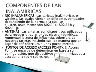 





NIC INALAMBRICAS. Las tarjetas inalámbricas o
wireless, las cuales vienen en diferentes variedades
dependiendo de la norma a la cual se
ajusten, usualmente son 802.11a, 802.11b y
802.11g.
ANTENAS. Las antenas son dispositivos utilizados
para recoger o radiar ondas electromagnéticas.
Aumentan la zona de influencia/cobertura de
nuestras tarjetas inalámbricas, de manera que en
lugar de dar cobertura a unos pocos metros.
PUNTOS DE ACCESO (ACCESS PONIT). El Access
Point se encarga de determinar en base a su
configuración, que dispositivos están autorizados a
acceder a la red y cuáles no.

 