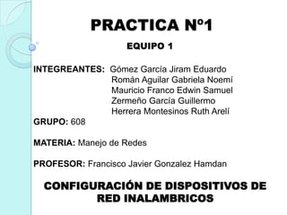 PRACTICA Nº1
EQUIPO 1
INTEGREANTES: Gómez García Jiram Eduardo
Román Aguilar Gabriela Noemí
Mauricio Franco Edwin Samuel
Zermeño García Guillermo
Herrera Montesinos Ruth Arelí
GRUPO: 608
MATERIA: Manejo de Redes
PROFESOR: Francisco Javier Gonzalez Hamdan

CONFIGURACIÓN DE DISPOSITIVOS DE
RED INALAMBRICOS

 