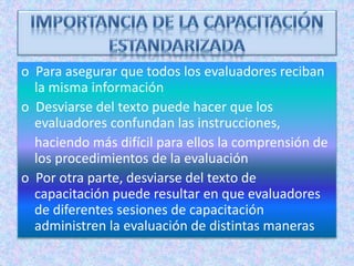 o Para asegurar que todos los evaluadores reciban
la misma información
o Desviarse del texto puede hacer que los
evaluadores confundan las instrucciones,
haciendo más difícil para ellos la comprensión de
los procedimientos de la evaluación
o Por otra parte, desviarse del texto de
capacitación puede resultar en que evaluadores
de diferentes sesiones de capacitación
administren la evaluación de distintas maneras