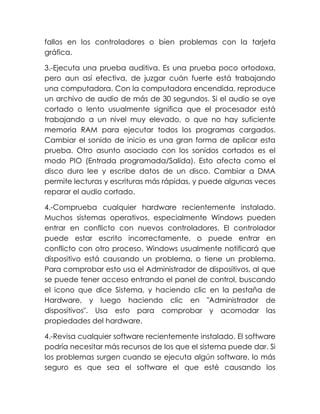fallos en los controladores o bien problemas con la tarjeta
gráfica.
3.-Ejecuta una prueba auditiva. Es una prueba poco ortodoxa,
pero aun así efectiva, de juzgar cuán fuerte está trabajando
una computadora. Con la computadora encendida, reproduce
un archivo de audio de más de 30 segundos. Si el audio se oye
cortado o lento usualmente significa que el procesador está
trabajando a un nivel muy elevado, o que no hay suficiente
memoria RAM para ejecutar todos los programas cargados.
Cambiar el sonido de inicio es una gran forma de aplicar esta
prueba. Otro asunto asociado con los sonidos cortados es el
modo PIO (Entrada programada/Salida). Esto afecta como el
disco duro lee y escribe datos de un disco. Cambiar a DMA
permite lecturas y escrituras más rápidas, y puede algunas veces
reparar el audio cortado.
4.-Comprueba cualquier hardware recientemente instalado.
Muchos sistemas operativos, especialmente Windows pueden
entrar en conflicto con nuevos controladores. El controlador
puede estar escrito incorrectamente, o puede entrar en
conflicto con otro proceso. Windows usualmente notificará que
dispositivo está causando un problema, o tiene un problema.
Para comprobar esto usa el Administrador de dispositivos, al que
se puede tener acceso entrando el panel de control, buscando
el icono que dice Sistema, y haciendo clic en la pestaña de
Hardware, y luego haciendo clic en "Administrador de
dispositivos". Usa esto para comprobar y acomodar las
propiedades del hardware.
4.-Revisa cualquier software recientemente instalado. El software
podría necesitar más recursos de los que el sistema puede dar. Si
los problemas surgen cuando se ejecuta algún software, lo más
seguro es que sea el software el que esté causando los
 
