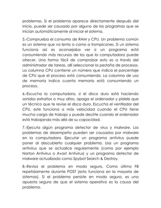 problemas. Si el problema aparece directamente después del
inicio, puede ser causado por alguno de los programas que se
inician automáticamente al iniciar el sistema.
5.-Comprueba el consumo de RAM y CPU. Un problema común
es un sistema que va lento o como a trompicones. Si un sistema
funciona así es aconsejaba ver si un programa está
consumiendo más recursos de los que la computadora puede
ofrecer. Una forma fácil de comprobar esto es a través del
administrador de tareas, allí seleccionar la pestaña de procesos.
La columna CPU contiene un número que indica el porcentaje
de CPU que el proceso está consumiendo. La columna de uso
de memoria indica cuanta memoria está consumiendo un
proceso.
6.-Escucha la computadora, si el disco duro está haciendo
sonidos extraños o muy altos, apaga el ordenador y pídele que
un técnico que te revise el disco duro. Escucha el ventilador del
CPU, este funciona a más velocidad cuando el CPU tiene
mucha carga de trabajo y puede decirte cuando el ordenador
está trabajando más allá de su capacidad.
7.-Ejecuta algún programa detector de virus y malware. Los
problemas de desempeño pueden ser causados por malware
en la computadora. Ejecutar un programa antivirus puede
poner al descubierto cualquier problema. Usa un programa
antivirus que se actualice regularmente (como por ejemplo
Norton Antivirus o Avast Antivirus) y un programa detector de
malware actualizado como Spybot Search & Destroy.
8.-Revisa el problema en modo seguro. Como último F8
repetidamente durante POST (esto funciona en la mayoría de
sistemas). Si el problema persiste en modo seguro, es una
apuesta segura de que el sistema operativo es la causa del
problema.
 