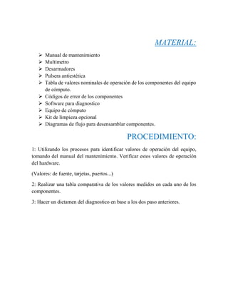 MATERIAL:
 Manual de mantenimiento
 Multímetro
 Desarmadores
 Pulsera antiestética
 Tabla de valores nominales de operación de los componentes del equipo
de cómputo.
 Códigos de error de los componentes
 Software para diagnostico
 Equipo de cómputo
 Kit de limpieza opcional
 Diagramas de flujo para desensamblar componentes.
PROCEDIMIENTO:
1: Utilizando los procesos para identificar valores de operación del equipo,
tomando del manual del mantenimiento. Verificar estos valores de operación
del hardware.
(Valores: de fuente, tarjetas, puertos...)
2: Realizar una tabla comparativa de los valores medidos en cada uno de los
componentes.
3: Hacer un dictamen del diagnostico en base a los dos paso anteriores.
 