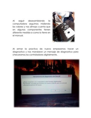 Al seguir desesamblando la
computadora seguimos midiendo
los valores y nos dimops cuenta que
en algunos componentes tienen
diferente medida a como lo tiene en
el manual.
Al armar la practica de nuevo empezamos hacer un
diagnostico y nos mandaron un mensaje de diagnostico para
checaramos los controladores digitalmente.
 