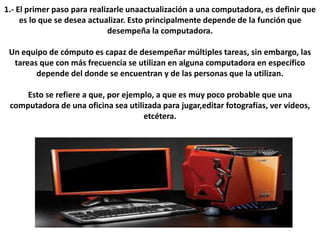 1.- El primer paso para realizarle unaactualización a una computadora, es definir que
es lo que se desea actualizar. Esto principalmente depende de la función que
desempeña la computadora.
Un equipo de cómputo es capaz de desempeñar múltiples tareas, sin embargo, las
tareas que con más frecuencia se utilizan en alguna computadora en específico
depende del donde se encuentran y de las personas que la utilizan.
Esto se refiere a que, por ejemplo, a que es muy poco probable que una
computadora de una oficina sea utilizada para jugar,editar fotografías, ver videos,
etcétera.
 