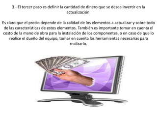 3.- El tercer paso es definir la cantidad de dinero que se desea invertir en la
actualización.
Es claro que el precio depende de la calidad de los elementos a actualizar y sobre todo
de las características de estos elementos. También es importante tomar en cuenta el
costo de la mano de obra para la instalación de los componentes, o en caso de que lo
realice el dueño del equipo, tomar en cuenta las herramientas necesarias para
realizarlo.
 