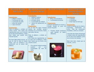 Ingredientes:
 1 plátano maduro
 1 cucharada de miel
 1 cucharada de gofio
 1 pizca de canela
 1 vaso de leche
Preparación:
Pela el plátano y córtalo en
varios trozos. Pon todos los
ingredientes junto con la leche
en el vaso de la batidora, y bate
bien hasta que quede una
mezcla líquida.
No hace falta añadir azúcar, ya
que la miel le dará el toque
dulce, que se combina a la
perfección con el dulzor del
plátano.
Imagen:
Ingredientes:
 1 plátano maduro
 1 vaso de leche
 5 ciruelas secas
 1 cucharadita de melaza
 1 pizca de cardamomo en
polvo.
Preparación:
En un bol con agua mineral
coloca las ciruelas secas
durante 10 a 15 minutos, hasta
que estén tiernas.
Pela el plátano y córtalo en
rodajas.
Pon todos los ingredientes en
el vaso de la batidora y bate
bien hasta que se forme una
mezcla suave.
 Si no tienes melaza puedes
sustituir por una
cucharadita de miel de
caña.
Imagen:
Ingredientes:
 100 gr. de remolacha
 1 cucharada de azúcar
Preparación:
Corta la remolacha en trozos y
lícuala. Añade un poco de
azúcar al gusto.
 Puedes añadir zanahoria
para aportar un sabor
diferente.
Imagen:
Ingredientes:
 1 naranja
 2 manzanas
 Unas hojas de lechuga
Preparación:
Corta la naranja por la mitad y
exprímela, reservando su
zumo. Pela las manzanas,
trocéalas y retira su corazón.
Lava bien las hojas de lechuga
y añade todos los ingredientes
en el vaso de la batidora, junto
con el zumo de naranja.
Bate todo bien, hasta que se
mezcle, y sirve.
Imagen:
 