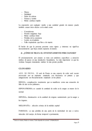 “Todo es veneno, Nada es veneno, Todo depende de la dosis” (PARACELSO)
Página 9
o Mareo
o Debilidad
o Dolor de cabeza
o Náusea y vómito
o Ritmo cardíaco rápido
La exposición por cualquier medio a una cantidad grande de cianuro puede
también causar otros efectos en la salud como:
o Convulsiones
o Presión sanguínea baja
o Ritmo cardíaco lento
o Pérdida de la conciencia
o Lesión en el pulmón
o Falla respiratoria que lleva a la muerte
El hecho de que la persona presente estos signos y síntomas no significa
necesariamente que haya estado expuesta al cianuro.
4) ¿CÓMO SE TRATA EL ENVENENAMIENTO POR CIANURO?
El envenenamiento por cianuro se trata con antídotos específicos y atención
médica de apoyo en una instalación hospitalaria. Lo más importante es que las
víctimas busquen tratamiento médico lo más pronto posible.
GLOSARIO
AZUL DE PRUSIA._ El azul de Prusia es una especie de color azul oscuro
provocado por un pigmento empleado con frecuencia en pintura y que
antiguamente era frecuentemente empleado en los planos
DISNEA.- complicación respiratoria que se manifiesta como una sensación de
falta de aire en los pulmones.
HIPONATREMIA.-es cuando la cantidad de sodio en la sangre es menor de lo
normal.
HIPOXIA.- disminución en la cantidad de oxígeno suministrado por la sangre a
los órganos.
MIELOPATÍA.- afección crónica de la médula espinal
PARESIAS.- es una pérdida de una parte de la motricidad de uno o varios
músculos del cuerpo, de forma temporal o permanente.
 
