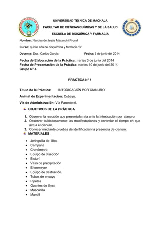 UNIVERSIDAD TÉCNICA DE MACHALA
FACULTAD DE CIENCIAS QUÍMICAS Y DE LA SALUD
ESCUELA DE BIOQUÍMICA Y FARMACIA
Nombre: Narcisa de Jesús Macanchi Procel
Curso: quinto año de bioquímica y farmacia “B”
Docente: Dra. Carlos García Fecha: 3 de junio del 2014
Fecha de Elaboración de la Práctica: martes 3 de junio del 2014
Fecha de Presentación de la Práctica: martes 10 de junio del 2014
Grupo N° 4
PRÁCTICA N° 1
Título de la Práctica: INTOXICACIÓN POR CIANURO
Animal de Experimentación: Cobayo.
Vía de Administración: Vía Parenteral.
OBJETIVOS DE LA PRÁCTICA
1. Observar la reacción que presenta la rata ante la Intoxicación por cianuro.
2. Observar cuidadosamente las manifestaciones y controlar el tiempo en que
actúa el cianuro.
3. Conocer mediante pruebas de identificación la presencia de cianuro.
MATERIALES
 Jeringuilla de 10cc
 Campana
 Cronómetro
 Equipo de disección
 Bisturí
 Vaso de precipitación
 Erlenmeyer
 Equipo de destilación.
 Tubos de ensayo
 Pipetas
 Guantes de látex
 Mascarilla
 Mandil
 