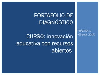 PRÁCTICA 1 
(03 sept. 2014) 
PORTAFOLIO DE 
DIAGNÓSTICO 
CURSO: innovación 
educativa con recursos 
abiertos 
 