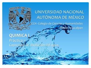 UNIVERSIDAD NACIONAL 
AUTÓNOMA DE MÉXICO 
CCH -Colegio de Ciencias y Humanidades 
Plantel Naucalpan 
QUIMICA I 
Práctica 2: 
Capacidad de disolución del agua. 
 