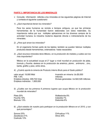 PARTE 3. IMPORTANCIA DE LOS MINERALES 
 Consulta información referida a los minerales en las siguientes páginas de Internet 
y contesta el siguiente cuestionario 
1) ¿Qué importancia tienen los minerales? 
Para los seres humanos se remota a tiempos antiguos, ya que las primeras 
herramientas de la humanidad fueron elaboradas con estos materiales. Su 
importancia radica por sus múltiples aplicaciones en los diversos campos de la 
actividad humana; la industria moderna depende directa o indirectamente de los 
minerales. 
2) ¿Para qué sirven los minerales? 
En el organismo forman parte de los tejidos; también se pueden fabricar multiples 
productos desde herramientas, ordenadoras hasta rascacielos 
3) ¿Qué recursos minerales tiene México, en la producción de metales y cuáles son los 
más importantes? 
México en la actualidad ocupa el 2° lugar a nivel mundial en producción de plata, 
bismuto y fluorita; destaca en la producción de arsénico, plomo , antimonio , zinc, 
barita, grafito y yeso, entre otros. 
4) ¿Cuánto aporta la minería de Producto Interno Bruto para el Gasto público? 
valor anual: 19,000 Mdd 
PIB: 1.6% 
Empleos directos: 309,722 Imss 
Empleos indirectos : 1,600,000 
Inversión en minería: Us $5,000 
millones 
Divisas generadas: Us $22,526 millones 
5) ¿Cuáles son los primeros 6 primeros lugares que ocupa México en la producción 
mundial de minerales? 
Plata 20% 
Fluorita 19% 
Bismuto 13% 
Wallastonita 8% 
Celestita 7% 
Diatomita 6% 
6) ¿Qué estados de nuestro país participan en la producción Minera en el 2010, y con 
qué porcentajes? 
Sonora 25% 
Zacatecas 21% 
Coahuila 13% 
Chihuahua 11% 
Otros 30% 
 