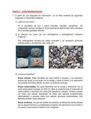 PARTE 1. CUESTIONARIO ROCAS 
 A partir de una búsqueda de información en la Web contesta las siguientes 
preguntas e introdúceles imágenes 
1) ¿Qué son las rocas? 
Es la asociación de uno o varios minerales naturales, inorgánicos de 
composición química variable sin forma geométrica determinada como resultado 
de un proceso geológico definido. 
2) Al observar las rocas ¿se ven Homogéneas o heterogéneas? Introduce 
imágenes 
Son heterogéneas formada de varios minerales y se distinguen partículas 
distintas entre si, de diferente color, brillo, etc. 
3) ¿Cómo se clasifican? 
Rocas silíceas. Están formadas por silice (SiO2) o silicatos, y se reconocen 
porque son duras (no se rayan con la navaja, y rayan al vidrio) y no reaccionan 
con el ácido clorhídrico diluido, es decir, no producen burbujas. 
Rocas carbonatadas. Se rayan fácilmente con la navaja y reaccionan con el 
acido produciendo burbujas de CO2. En ellas es predominante el carbonato de 
calcio (caliza) o mezclado con caliza (por ejemplo en margas). También pueden 
ser rocas que posean fragmentos de caliza (por ejemplo conglomerados 
carbonatados) o cemento calizo (por ejemplo areniscas carbonatadas). Son 
llamadas también rocas calcareas. 
Rocas arcillosas. Aunque las arcillas son silicatos, se diferencian de las silíceas 
por su aspecto terroso y su plasticidad al mojarse. No reaccionan con el ácido si 
son puras, comenzando a hacerlo si son margosas. 
 