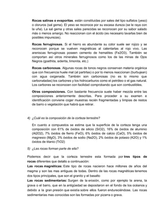 Rocas salinas o evaporitas. están constituidas por sales del tipo sulfatos (yeso) 
o cloruros (sal gema). El yeso se reconoce por su escasa dureza (se le raya con 
la uña). La sal gema y otras sales parecidas se reconocen por su sabor salado 
más o menos amargo. No reaccionan con el ácido (es necesario lavarlas bien de 
posibles impurezas). 
Rocas ferruginosas. Si el hierro es abundante su color suele ser rojizo y se 
reconocen porque se vuelven magnéticas al calentarlas al rojo vivo. Las 
areniscas ferruginosas poseen cemento de hematites (Fe2O3). También se 
comportan así otros minerales ferruginosos como los de las minas de Ojos 
Negros (goethita, siderita, limonita, etc.) 
Rocas carbonosas. Algunas rocas de tonos negros conservan materia orgánica 
que con frecuencia huele mal (al partirlas) o por lo menos reaccionan (burbujean) 
con agua oxigenada. También son carbonosas (no es lo mismo que 
carbonatadas) los carbones y los hidrocarburos como el petróleo o el gas natural. 
Los carbones se reconocen con facilidad comprobando que son combustibles. 
Otras composiciones. Con bastante frecuencia suele haber mezcla entre las 
composiciones anteriormente descritas. Para proceder a su examen e 
identificación conviene coger muestras recién fragmentadas y limpias de restos 
de barro o vegetación que habrá que retirar. 
4) ¿Cuál es la composición de la corteza terrestre? 
En cuanto a compuestos se estima que la superficie de la corteza tenga una 
composición con 61% de óxidos de silicio (SiO2), 16% de óxidos de aluminio 
(Al2O2), 7% óxidos de fierro (FeO), 6% óxidos de calcio (CaO), 5% óxidos de 
magnesio (MgO), 3% óxidos de sodio (Na2O), 2% óxidos de potasio (K2O) y 1% 
óxidos de titanio (TiO2) 
5) ¿Las rocas forman parte de ella? 
Podemos decir que la corteza terrestre esta formada por tres tipos de 
rocas diferentes que detallo a continuación: 
Las rocas magnéticas: Este tipo de rocas nacieron hace millones de años del 
magma y son las mas antiguas de todas. Dentro de las rocas magnéticas tenemos 
dos tipos principales, que son el granito y el basalto 
Las rocas sedimentarias: Surgen de la erosión, como por ejemplo la arena, la 
grava o el barro, que en la antigüedad se depositaron en el fondo de los océanos y 
debido a la gran presión que existía sobre ellos fueron endureciéndose. Las rocas 
sedimentarias mas conocidas son las formadas por pizarra o grava. 
 
