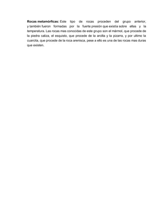 Rocas metamórficas: Este tipo de rocas proceden del grupo anterior, 
y también fueron formadas por la fuerte presión que existía sobre ellas y la 
temperatura. Las rocas mas conocidas de este grupo son el mármol, que procede de 
la piedra caliza, el esquisto, que procede de la arcilla y la pizarra, y por ultimo la 
cuarcita, que procede de la roca arenisca, pese a ello es una de las rocas mas duras 
que existen. 
 