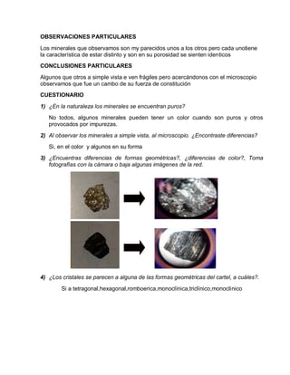 OBSERVACIONES PARTICULARES 
Los minerales que observamos son my parecidos unos a los otros pero cada unotiene 
la característica de estar distinto y son en su porosidad se sienten identicos 
CONCLUSIONES PARTICULARES 
Algunos que otros a simple vista e ven frágiles pero acercándonos con el microscopio 
observamos que fue un cambo de su fuerza de constitución 
CUESTIONARIO 
1) ¿En la naturaleza los minerales se encuentran puros? 
No todos, algunos minerales pueden tener un color cuando son puros y otros 
provocados por impurezas. 
2) Al observar los minerales a simple vista, al microscopio. ¿Encontraste diferencias? 
Si, en el color y algunos en su forma 
3) ¿Encuentras diferencias de formas geométricas?, ¿diferencias de color?, Toma 
fotografías con la cámara o baja algunas imágenes de la red. 
4) ¿Los cristales se parecen a alguna de las formas geométricas del cartel, a cuáles?. 
Si a tetragonal,hexagonal,romboerica,monoclínica,triclínico,monoclinico 
 