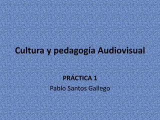 Cultura y pedagogía Audiovisual 
PRÁCTICA 1 
Pablo Santos Gallego 
 