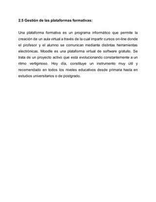 2.5 Gestión de las plataformas formativas: 
Una plataforma formativa es un programa informático que permite la 
creación de un aula virtual a través de la cual impartir cursos on-line donde 
el profesor y el alumno se comunican mediante distintas herramientas 
electrónicas. Moodle es una plataforma virtual de software gratuito. Se 
trata de un proyecto activo que está evolucionando constantemente a un 
ritmo vertiginoso. Hoy día, constituye un instrumento muy útil y 
recomendado en todos los niveles educativos desde primaria hasta en 
estudios universitarios o de postgrado. 
 