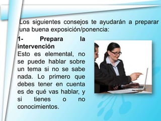 Los siguientes consejos te ayudarán a preparar 
una buena exposición/ponencia: 
1- Prepara la 
intervención 
Esto es elemental, no 
se puede hablar sobre 
un tema si no se sabe 
nada. Lo primero que 
debes tener en cuenta 
es de qué vas hablar, y 
si tienes o no 
conocimientos. 
 