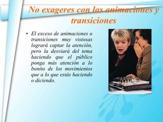 No exageres con las animaciones y 
transiciones 
• El exceso de animaciones o 
transiciones muy vistosas 
logrará captar la atención, 
pero la desviará del tema 
haciendo que el público 
ponga más atención a lo 
bonito de los movimientos 
que a lo que estás haciendo 
o diciendo. 
 