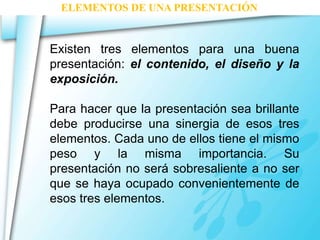 ELEMENTOS DE UNA PRESENTACIÓN 
Existen tres elementos para una buena 
presentación: el contenido, el diseño y la 
exposición. 
Para hacer que la presentación sea brillante 
debe producirse una sinergia de esos tres 
elementos. Cada uno de ellos tiene el mismo 
peso y la misma importancia. Su 
presentación no será sobresaliente a no ser 
que se haya ocupado convenientemente de 
esos tres elementos. 
 