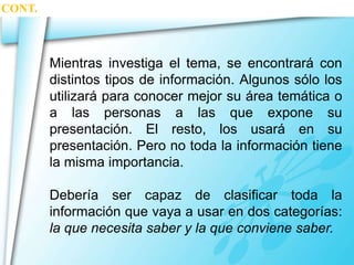 Mientras investiga el tema, se encontrará con 
distintos tipos de información. Algunos sólo los 
utilizará para conocer mejor su área temática o 
a las personas a las que expone su 
presentación. El resto, los usará en su 
presentación. Pero no toda la información tiene 
la misma importancia. 
Debería ser capaz de clasificar toda la 
información que vaya a usar en dos categorías: 
la que necesita saber y la que conviene saber. 
CONT. 
 