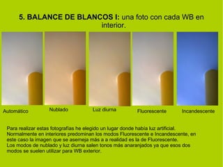 5. BALANCE DE BLANCOS I: una foto con cada WB en 
interior. 
Automático Nublado Luz diurna Fluorescente Incandescente 
Para realizar estas fotografías he elegido un lugar donde había luz artificial. 
Normalmente en interiores predominan los modos Fluorescente e Incandescente, en 
este caso la imagen que se asemeja más a a realidad es la de Fluorescente. 
Los modos de nublado y luz diurna salen tonos más anaranjados ya que esos dos 
modos se suelen utilizar para WB exterior. 
 