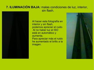 7. ILUMINACIÓN BAJA: malas condiciones de luz, interior, 
sin flash. 
Al hacer esta fotografía en 
interior y sin flash, 
podemos apreciar el ruido 
Al no haber luz el ISO 
está en automático y 
aumenta. 
Para apreciar más el ruido 
he aumentado el brillo a la 
imagen. 
 