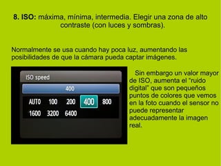 8. ISO: máxima, mínima, intermedia. Elegir una zona de alto 
contraste (con luces y sombras). 
Normalmente se usa cuando hay poca luz, aumentando las 
posibilidades de que la cámara pueda captar imágenes. 
Sin embargo un valor mayor 
de ISO, aumenta el “ruido 
digital” que son pequeños 
puntos de colores que vemos 
en la foto cuando el sensor no 
puede representar 
adecuadamente la imagen 
real. 
 