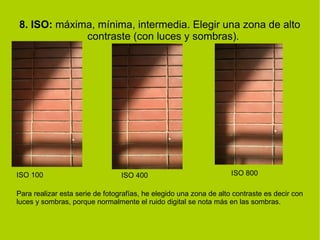 8. ISO: máxima, mínima, intermedia. Elegir una zona de alto 
contraste (con luces y sombras). 
ISO 100 ISO 400 ISO 800 
Para realizar esta serie de fotografías, he elegido una zona de alto contraste es decir con 
luces y sombras, porque normalmente el ruido digital se nota más en las sombras. 
 
