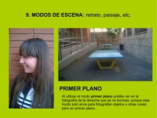 9. MODOS DE ESCENA: retrato, paisaje, etc. 
PRIMER PLANO 
Al utilizar el modo primer plano podéis ver en la 
fotografía de la derecha que se ve borrosa, porque este 
modo solo sirve para fotografiar objetos u otras cosas 
pero en primer plano. 
 