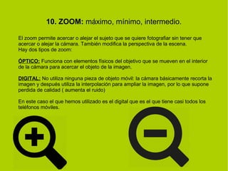 10. ZOOM: máximo, mínimo, intermedio. 
El zoom permite acercar o alejar el sujeto que se quiere fotografiar sin tener que 
acercar o alejar la cámara. También modifica la perspectiva de la escena. 
Hay dos tipos de zoom: 
ÓPTICO: Funciona con elementos físicos del objetivo que se mueven en el interior 
de la cámara para acercar el objeto de la imagen. 
DIGITAL: No utiliza ninguna pieza de objeto móvil: la cámara básicamente recorta la 
imagen y después utiliza la interpolación para ampliar la imagen, por lo que supone 
perdida de calidad ( aumenta el ruido) 
En este caso el que hemos utilizado es el digital que es el que tiene casi todos los 
teléfonos móviles. 
 
