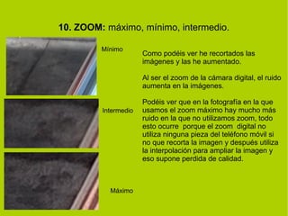 10. ZOOM: máximo, mínimo, intermedio. 
Mínimo 
Intermedio 
Máximo 
Como podéis ver he recortados las 
imágenes y las he aumentado. 
Al ser el zoom de la cámara digital, el ruido 
aumenta en la imágenes. 
Podéis ver que en la fotografía en la que 
usamos el zoom máximo hay mucho más 
ruido en la que no utilizamos zoom, todo 
esto ocurre porque el zoom digital no 
utiliza ninguna pieza del teléfono móvil si 
no que recorta la imagen y después utiliza 
la interpolación para ampliar la imagen y 
eso supone perdida de calidad. 
 