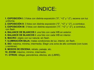 ÍNDICE: 
1. EXPOSICIÓN I: 3 fotos con distinta exposición (“0”, “+2” y “-2”), escena con luz 
uniforme. 
2. EXPOSICIÓN II: 3 fotos con distinta exposición (“0”, “+2” y “-2”), a contraluz. 
3. EXPOSICIÓN III: 3 fotos con distinta exposición (“0”, “+2” y “-2”), a contraluz, 
con flash. 
4. BALANCE DE BLANCOS I: una foto con cada WB en exterior. 
5. BALANCE DE BLANCOS I: una foto con cada WB en interior. 
6. MACRO: objeto con luz natural, sin flash. 
7. ILUMINACIÓN BAJA: malas condiciones de luz, interior, sin flash. 
8. ISO: máxima, mínima, intermedia. Elegir una zona de alto contraste (con luces 
y sombras). 
9. MODOS DE ESCENA: retrato, paisaje, etc. 
10. ZOOM: máximo, mínimo, intermedio. 
11. OTROS: ráfaga, panorámica, efectos, etc (LIBRE). 
 