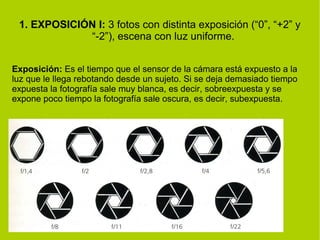 1. EXPOSICIÓN I: 3 fotos con distinta exposición (“0”, “+2” y 
“-2”), escena con luz uniforme. 
Exposición: Es el tiempo que el sensor de la cámara está expuesto a la 
luz que le llega rebotando desde un sujeto. Si se deja demasiado tiempo 
expuesta la fotografía sale muy blanca, es decir, sobreexpuesta y se 
expone poco tiempo la fotografía sale oscura, es decir, subexpuesta. 
 