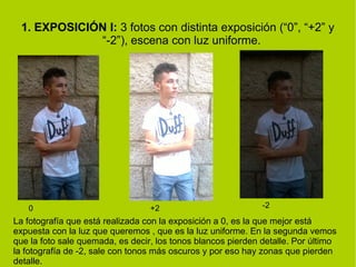 1. EXPOSICIÓN I: 3 fotos con distinta exposición (“0”, “+2” y 
“-2”), escena con luz uniforme. 
0 +2 -2 
La fotografía que está realizada con la exposición a 0, es la que mejor está 
expuesta con la luz que queremos , que es la luz uniforme. En la segunda vemos 
que la foto sale quemada, es decir, los tonos blancos pierden detalle. Por último 
la fotografía de -2, sale con tonos más oscuros y por eso hay zonas que pierden 
detalle. 
 