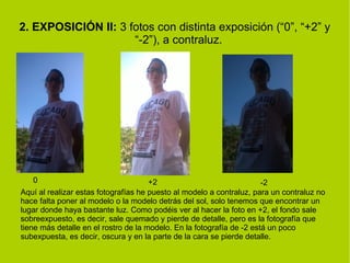 2. EXPOSICIÓN II: 3 fotos con distinta exposición (“0”, “+2” y 
“-2”), a contraluz. 
0 +2 -2 
Aquí al realizar estas fotografías he puesto al modelo a contraluz, para un contraluz no 
hace falta poner al modelo o la modelo detrás del sol, solo tenemos que encontrar un 
lugar donde haya bastante luz. Como podéis ver al hacer la foto en +2, el fondo sale 
sobreexpuesto, es decir, sale quemado y pierde de detalle, pero es la fotografía que 
tiene más detalle en el rostro de la modelo. En la fotografía de -2 está un poco 
subexpuesta, es decir, oscura y en la parte de la cara se pierde detalle. 
 