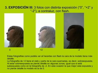 3. EXPOSICIÓN III: 3 fotos con distinta exposición (“0”, “+2” y 
“-2”), a contraluz, con flash. 
0 +2 -2 
Estas fotografías como podéis ver al hacerlas con flash la cara de la modelo tiene más 
detalle. 
La fotografía de +2 tiene el cielo y parte de la cara quemadas, es decir, sobreexpuesta. 
Al estar sobreexpuesta se pierde detalle en algunas zonas, igual que si está 
subexpuesta como en la fotografía de -2. En esta ocasión la que mejor esta expuesta y 
no pierde detalle la modelo es la de 0. 
 
